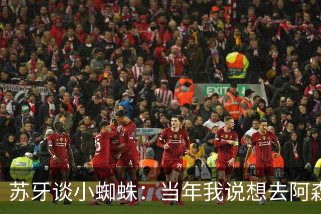 苏牙谈小蜘蛛：当年我说想去阿森纳 杰拉德说再留1年助我去皇萨仁